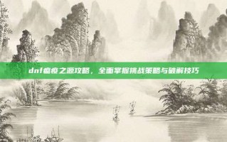 dnf瘟疫之源攻略，全面掌握挑战策略与破解技巧