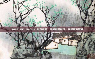 NBA 2K Online 游戏攻略，掌握截图技巧，捕捉精彩瞬间