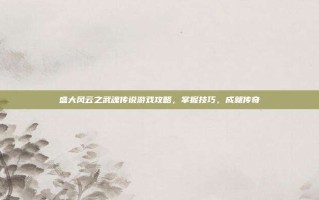 盛大风云之武魂传说游戏攻略，掌握技巧，成就传奇