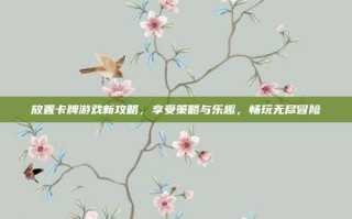 放置卡牌游戏新攻略，享受策略与乐趣，畅玩无尽冒险