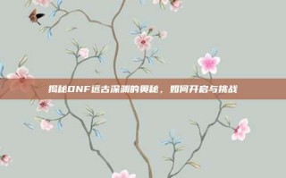 揭秘DNF远古深渊的奥秘，如何开启与挑战