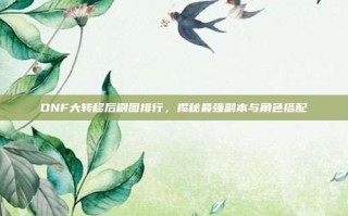 DNF大转移后刷图排行，揭秘最强副本与角色搭配