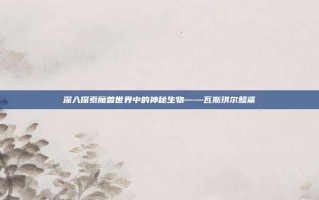 深入探索魔兽世界中的神秘生物——瓦斯琪尔鲸鲨