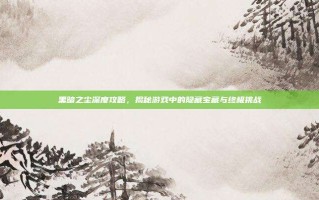 黑暗之尘深度攻略，揭秘游戏中的隐藏宝藏与终极挑战
