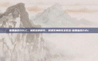 暗黑血统2DLC，被低估的碎片，拼凑死神的完全形态-暗黑血统2dlc