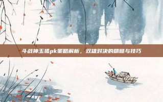 斗战神玉狐pk策略解析，双雄对决的精髓与技巧