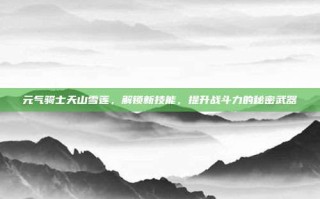 元气骑士天山雪莲，解锁新技能，提升战斗力的秘密武器