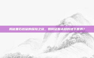 揭秘黑石岩窟的探险之旅，如何征服未知的地下世界？