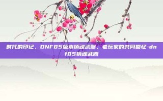 时代的印记，DNF85版本镇魂武器，老玩家的共同回忆-dnf85镇魂武器