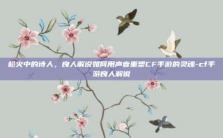 枪火中的诗人，良人解说如何用声音重塑CF手游的灵魂-cf手游良人解说