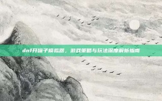 dnf开罐子模拟器，游戏策略与玩法深度解析指南