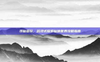 寻仙多玩，沉浸式探索仙侠世界攻略指南