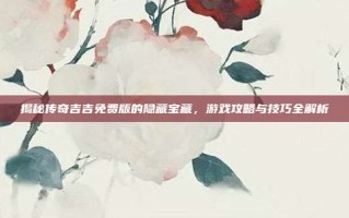 揭秘传奇吉吉免费版的隐藏宝藏，游戏攻略与技巧全解析