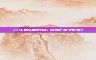 龙之谷狂战士加点攻略全解析，打造高输出强操控的极致角色