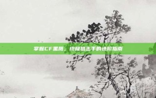 掌握CF黑鹰，终极狙击手的进阶指南
