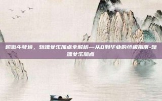 超激斗梦境，斩魂女乐加点全解析—从0到毕业的终极指南-斩魂女乐加点