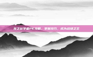 龙之谷学者PK攻略，掌握技巧，成为战场之王