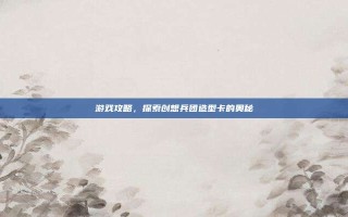 游戏攻略，探索创想兵团造型卡的奥秘