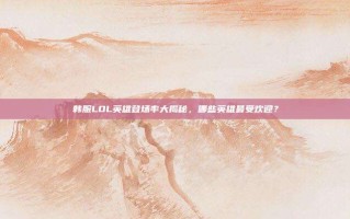 韩服LOL英雄登场率大揭秘，哪些英雄最受欢迎？