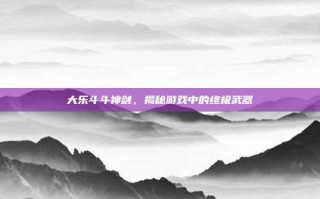 大乐斗斗神剑，揭秘游戏中的终极武器