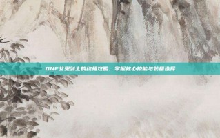 DNF女鬼剑士的终极攻略，掌握核心技能与装备选择