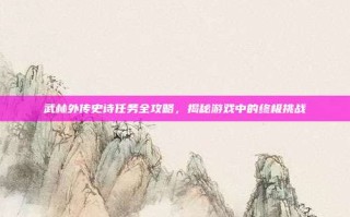 武林外传史诗任务全攻略，揭秘游戏中的终极挑战