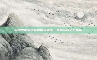 探索绝地求生新地图资源点，策略与技巧全解析