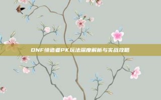 DNF缔造者PK玩法深度解析与实战攻略