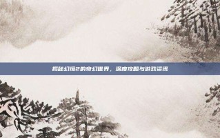 揭秘幻境2的奇幻世界，深度攻略与游戏资讯