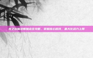 龙之谷魔法师加点全攻略，掌握核心路线，最大化战力上限