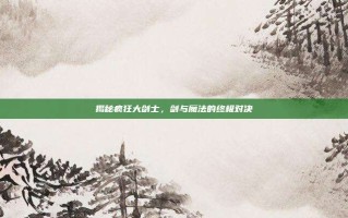 揭秘疯狂大剑士，剑与魔法的终极对决