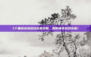 CF重返战场活动全面攻略，助你畅享游戏乐趣！