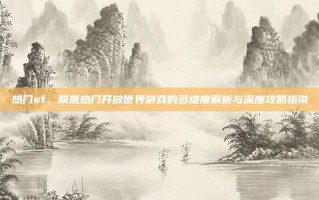 热门sf，聚焦热门开放世界游戏的多维度解析与深度攻略指南