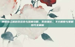 神镖闯江湖游戏资讯与深度攻略，系统强化、关卡解锁与策略技巧全解析