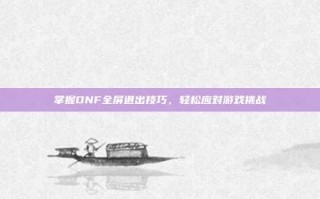 掌握DNF全屏退出技巧，轻松应对游戏挑战