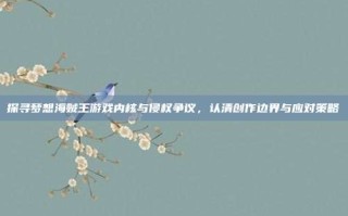 探寻梦想海贼王游戏内核与侵权争议，认清创作边界与应对策略