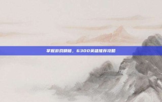 掌握游戏精髓，6300英雄推荐攻略