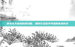 御龙在天家族防御攻略，如何打造坚不可摧的家族防线