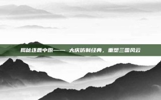 揭秘逐鹿中原—— 大庆仿制经典，重塑三国风云