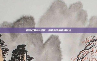 揭秘红眼PK视频，游戏高手的终极对决