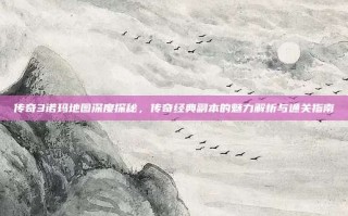 传奇3诺玛地图深度探秘，传奇经典副本的魅力解析与通关指南