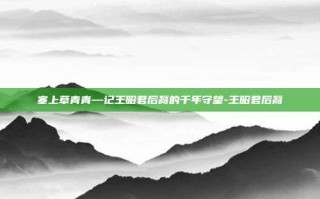 塞上草青青—记王昭君后裔的千年守望-王昭君后裔