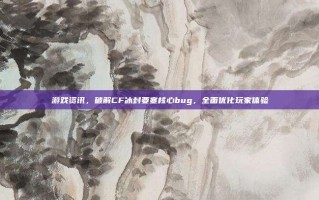 游戏资讯，破解CF冰封要塞核心bug，全面优化玩家体验
