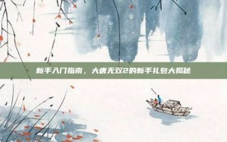 新手入门指南，大唐无双2的新手礼包大揭秘