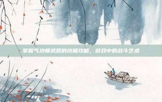 掌握气功师武器的终极攻略，游戏中的战斗艺术