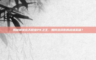 揭秘御龙在天职业PK之王，如何选择你的战场英雄？