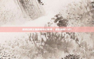 探索白骑士物语的奇幻世界，是否值得一试？