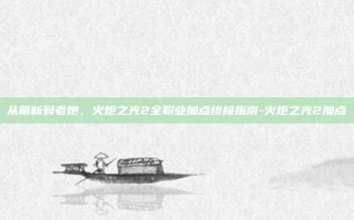 从萌新到老炮，火炬之光2全职业加点终极指南-火炬之光2加点
