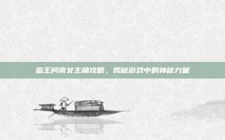 蛮王柯南女主角攻略，揭秘游戏中的神秘力量
