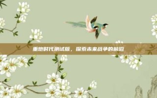 重炮时代测试版，探索未来战争的前沿